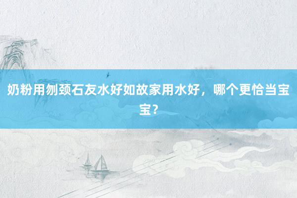 奶粉用刎颈石友水好如故家用水好，哪个更恰当宝宝？